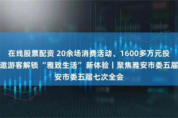 在线股票配资 20余场消费活动、1600多万元投入!雅安邀游客解锁 “雅致生活” 新体验丨聚焦雅安市委五届七次全会