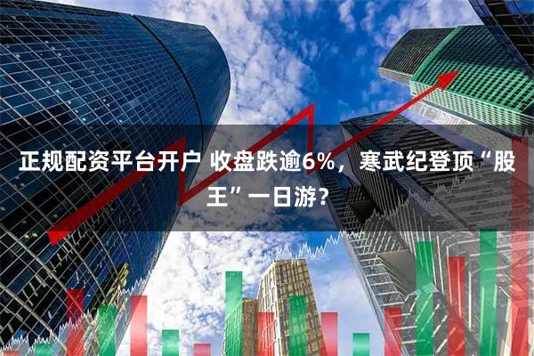 正规配资平台开户 收盘跌逾6%,寒武纪登顶“股王”一日游?