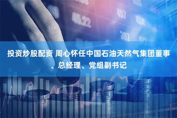 投资炒股配资 周心怀任中国石油天然气集团董事、总经理、党组副书记