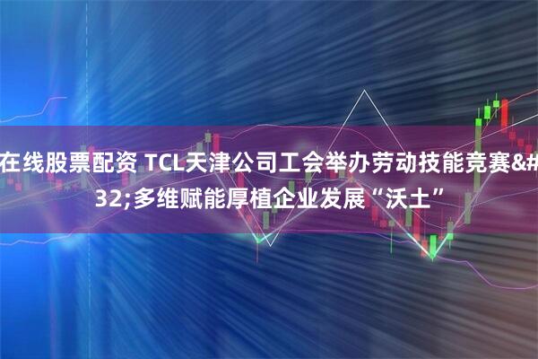 在线股票配资 TCL天津公司工会举办劳动技能竞赛 多维赋能厚植企业发展“沃土”