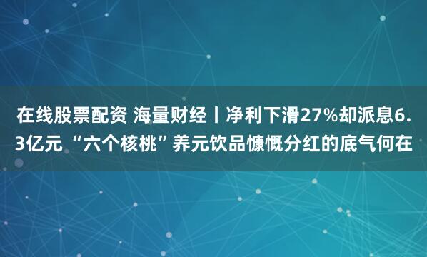 在线股票配资 海量财经丨净利下滑27%却派息6.3亿元 “六个核桃”养元饮品慷慨分红的底气何在
