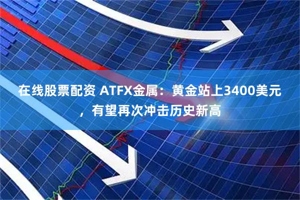 在线股票配资 ATFX金属:黄金站上3400美元,有望再次冲击历史新高