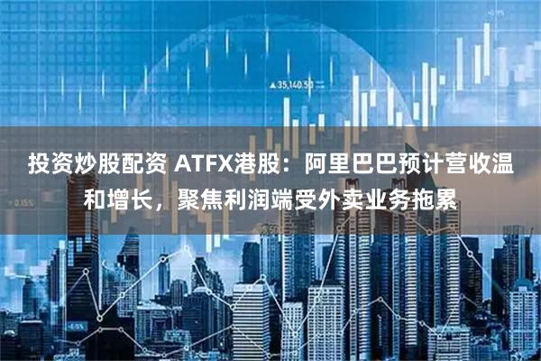 投资炒股配资 ATFX港股：阿里巴巴预计营收温和增长，聚焦利润端受外卖业务拖累
