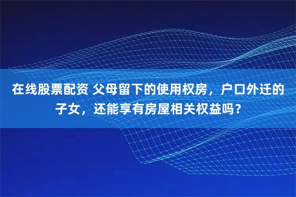 在线股票配资 父母留下的使用权房,户口外迁的子女,还能享有房屋相关权益吗?