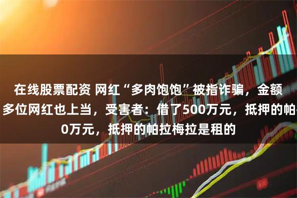 在线股票配资 网红“多肉饱饱”被指诈骗，金额或达数亿元！多位网红也上当，受害者：借了500万元，抵押的帕拉梅拉是租的
