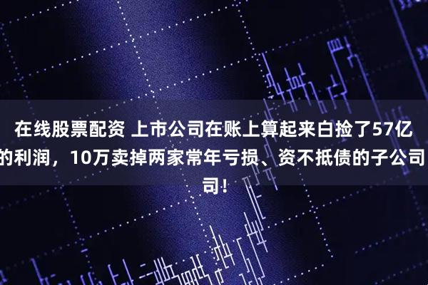 在线股票配资 上市公司在账上算起来白捡了57亿的利润，10万卖掉两家常年亏损、资不抵债的子公司！