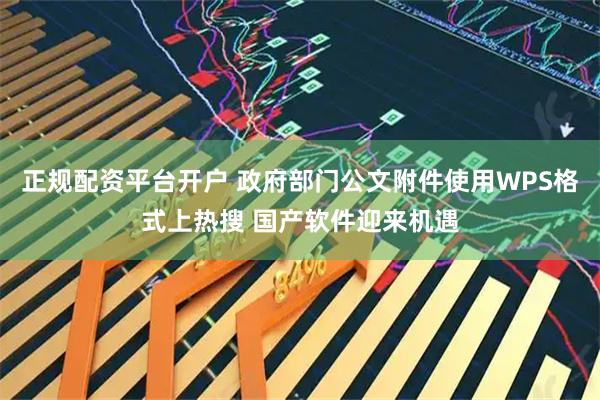 正规配资平台开户 政府部门公文附件使用WPS格式上热搜 国产软件迎来机遇