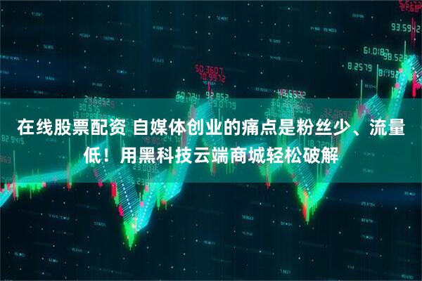 在线股票配资 自媒体创业的痛点是粉丝少、流量低!用黑科技云端商城轻松破解