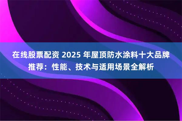 在线股票配资 2025 年屋顶防水涂料十大品牌推荐：性能、技术与适用场景全解析