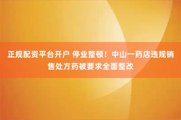 正规配资平台开户 停业整顿！中山一药店违规销售处方药被要求全面整改