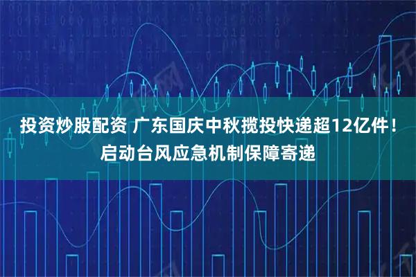 投资炒股配资 广东国庆中秋揽投快递超12亿件！启动台风应急机制保障寄递