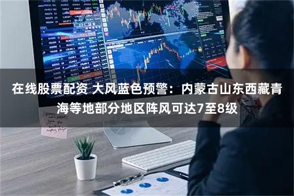 在线股票配资 大风蓝色预警：内蒙古山东西藏青海等地部分地区阵风可达7至8级