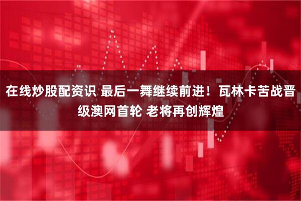 在线炒股配资识 最后一舞继续前进！瓦林卡苦战晋级澳网首轮 老将再创辉煌