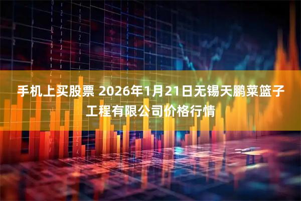 手机上买股票 2026年1月21日无锡天鹏菜篮子工程有限公司价格行情