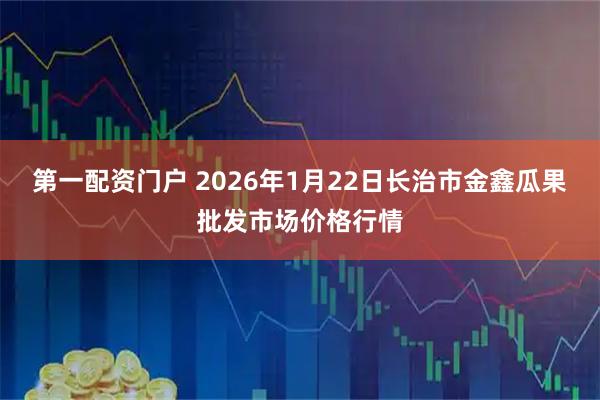第一配资门户 2026年1月22日长治市金鑫瓜果批发市场价格行情