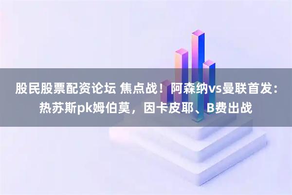 股民股票配资论坛 焦点战！阿森纳vs曼联首发：热苏斯pk姆伯莫，因卡皮耶、B费出战