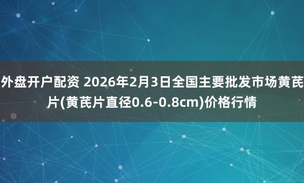 外盘开户配资 2026年2月3日全国主要批发市场黄芪片(黄芪片直径0.6-0.8cm)价格行情