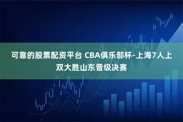 可靠的股票配资平台 CBA俱乐部杯-上海7人上双大胜山东晋级决赛