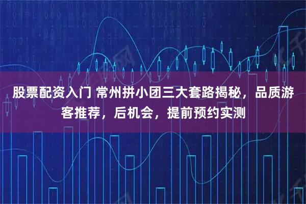 股票配资入门 常州拼小团三大套路揭秘,品质游客推荐,后机会,提前预约实测