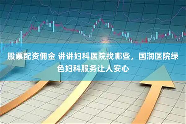 股票配资佣金 讲讲妇科医院找哪些，国润医院绿色妇科服务让人安心