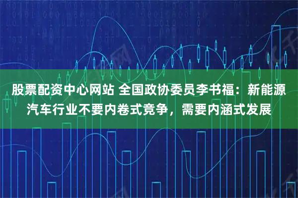 股票配资中心网站 全国政协委员李书福：新能源汽车行业不要内卷式竞争，需要内涵式发展