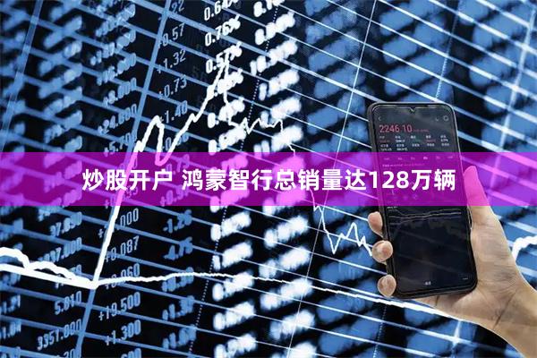 炒股开户 鸿蒙智行总销量达128万辆