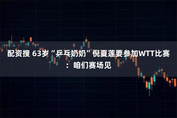 配资搜 63岁“乒乓奶奶”倪夏莲要参加WTT比赛：咱们赛场见