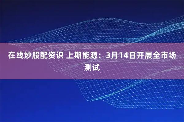 在线炒股配资识 上期能源：3月14日开展全市场测试