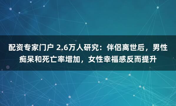 配资专家门户 2.6万人研究:伴侣离世后,男性痴呆和死亡率增加,女性幸福感反而提升