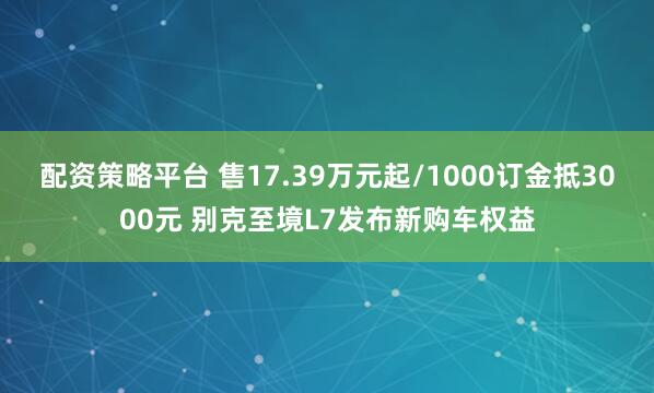 配资策略平台 售17.39万元起/1000订金抵3000元 别克至境L7发布新购车权益
