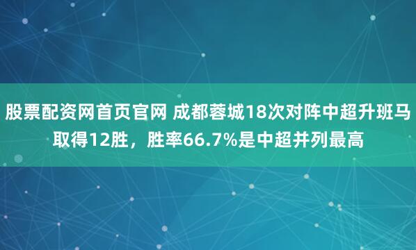 股票配资网首页官网 成都蓉城18次对阵中超升班马取得12胜，胜率66.7%是中超并列最高