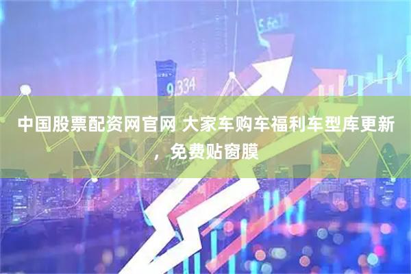 中国股票配资网官网 大家车购车福利车型库更新，免费贴窗膜