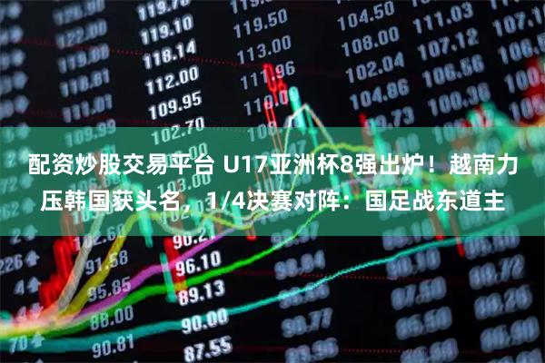 配资炒股交易平台 U17亚洲杯8强出炉！越南力压韩国获头名，1/4决赛对阵：国足战东道主