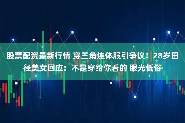 股票配资最新行情 穿三角连体服引争议！28岁田径美女回应：不是穿给你看的 眼光低俗