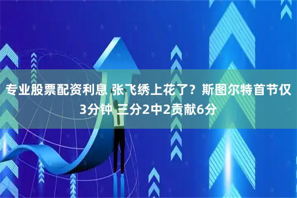 专业股票配资利息 张飞绣上花了？斯图尔特首节仅3分钟 三分2中2贡献6分