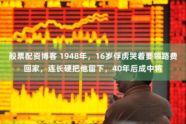 股票配资博客 1948年，16岁俘虏哭着要领路费回家，连长硬把他留下，40年后成中将