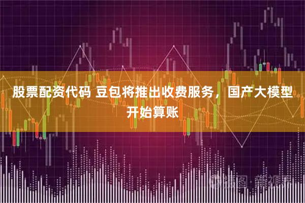 股票配资代码 豆包将推出收费服务，国产大模型开始算账
