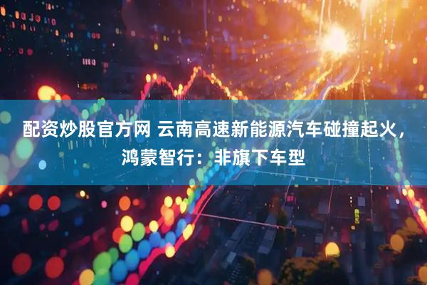 配资炒股官方网 云南高速新能源汽车碰撞起火，鸿蒙智行：非旗下车型