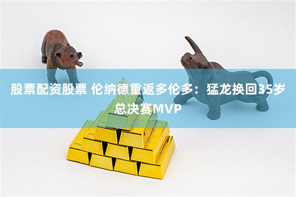 股票配资股票 伦纳德重返多伦多:猛龙换回35岁总决赛MVP