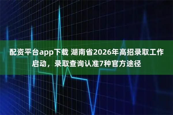 配资平台app下载 湖南省2026年高招录取工作启动，录取查询认准7种官方途径