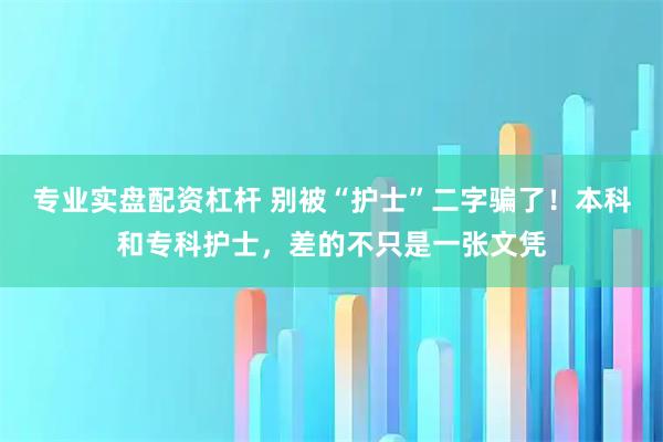 专业实盘配资杠杆 别被“护士”二字骗了！本科和专科护士，差的不只是一张文凭