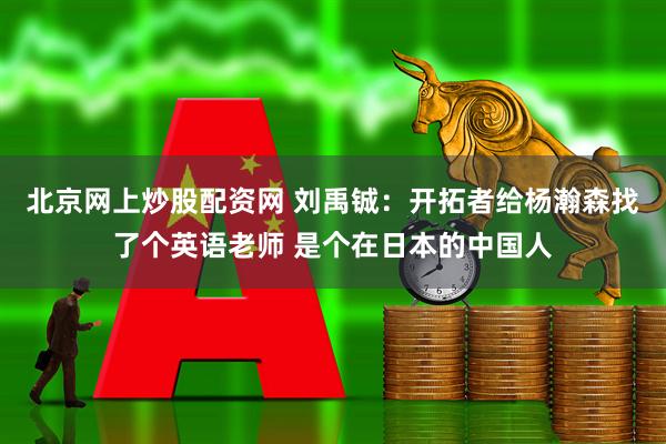 北京网上炒股配资网 刘禹铖：开拓者给杨瀚森找了个英语老师 是个在日本的中国人