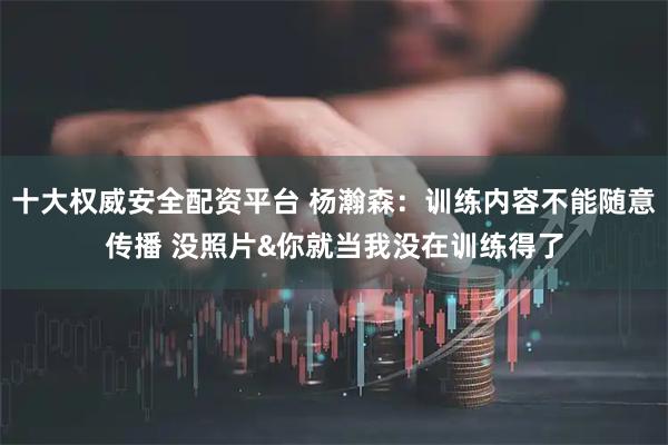 十大权威安全配资平台 杨瀚森：训练内容不能随意传播 没照片&你就当我没在训练得了