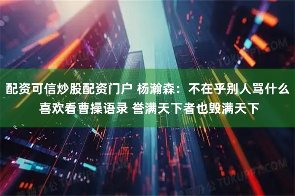 配资可信炒股配资门户 杨瀚森：不在乎别人骂什么 喜欢看曹操语录 誉满天下者也毁满天下