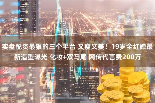 实盘配资最狠的三个平台 又瘦又美！19岁全红婵最新造型曝光 化妆+双马尾 网传代言费200万
