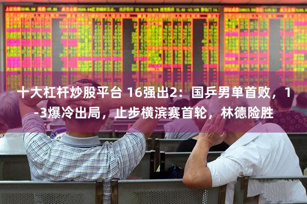 十大杠杆炒股平台 16强出2：国乒男单首败，1-3爆冷出局，止步横滨赛首轮，林德险胜