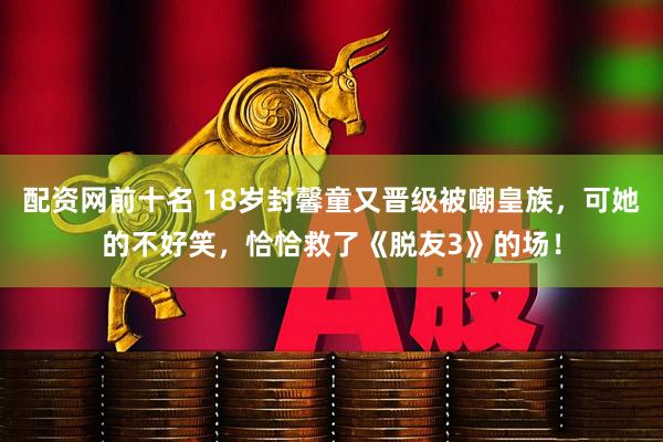 配资网前十名 18岁封馨童又晋级被嘲皇族，可她的不好笑，恰恰救了《脱友3》的场！