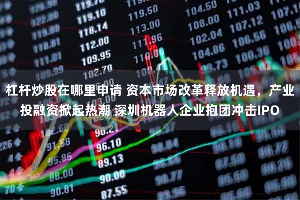 杠杆炒股在哪里申请 资本市场改革释放机遇，产业投融资掀起热潮 深圳机器人企业抱团冲击IPO
