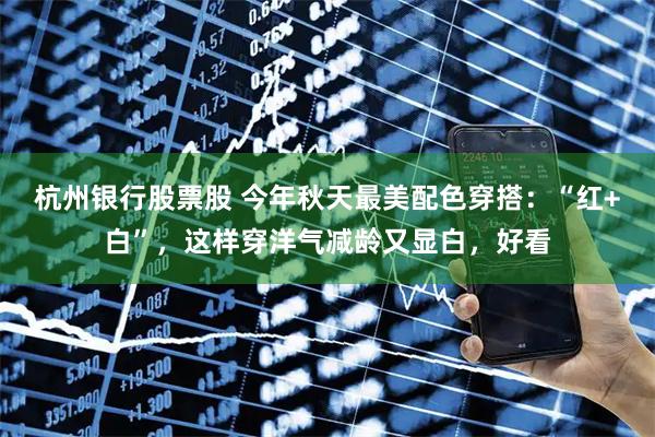 杭州银行股票股 今年秋天最美配色穿搭：“红+白”，这样穿洋气减龄又显白，好看
