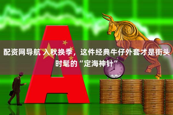 配资网导航 入秋换季，这件经典牛仔外套才是街头时髦的“定海神针”